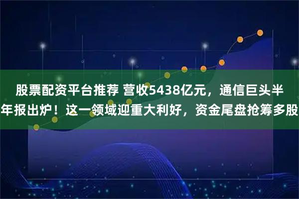 股票配资平台推荐 营收5438亿元，通信巨头半年报出炉！这一领域迎重大利好，资金尾盘抢筹多股