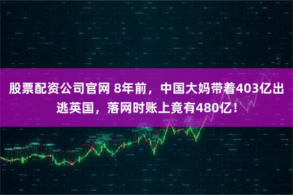 股票配资公司官网 8年前，中国大妈带着403亿出逃英国，落网时账上竟有480亿！