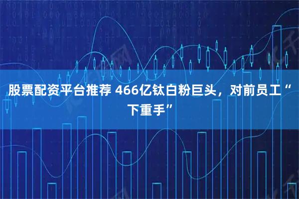 股票配资平台推荐 466亿钛白粉巨头，对前员工“下重手”