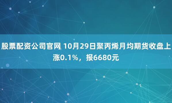 股票配资公司官网 10月29日聚丙烯月均期货收盘上涨0.1%，报6680元