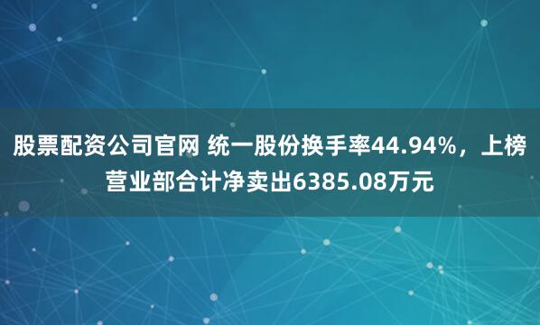 股票配资公司官网 统一股份换手率44.94%，上榜营业部合计净卖出6385.08万元
