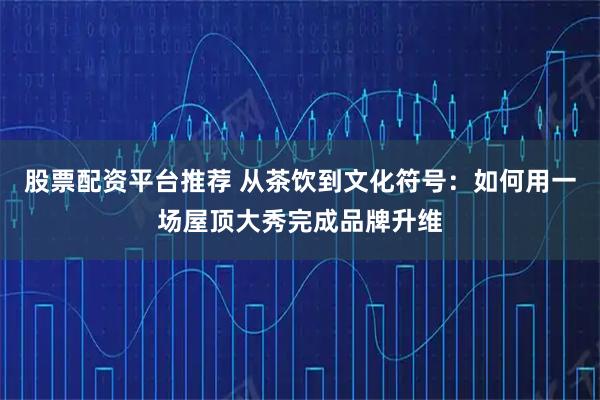 股票配资平台推荐 从茶饮到文化符号：如何用一场屋顶大秀完成品牌升维