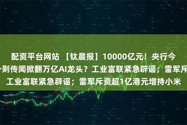 配资平台网站 【钛晨报】10000亿元！央行今日再出手MLF操作；一则传闻掀翻万亿AI龙头？工业富联紧急辟谣；雷军斥资超1亿港元增持小米