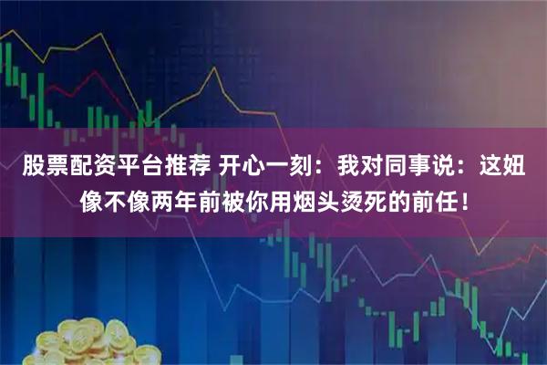 股票配资平台推荐 开心一刻：我对同事说：这妞像不像两年前被你用烟头烫死的前任！