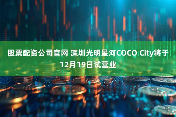 股票配资公司官网 深圳光明星河COCO City将于12月19日试营业
